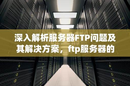 深入解析服务器FTP问题及其解决方案，ftp服务器的主要问题