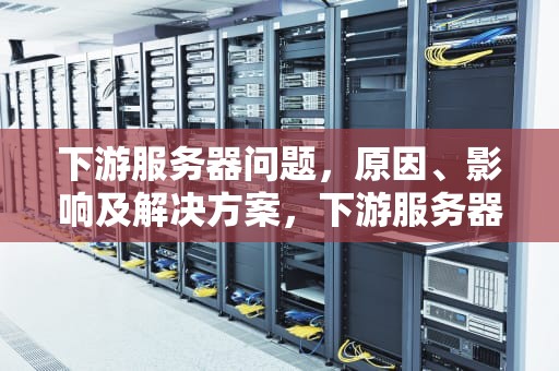 下游服务器问题，原因、影响及解决方案，下游服务器问题怎么解决