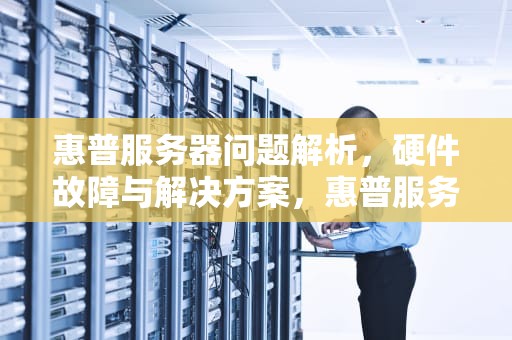 惠普服务器问题解析，硬件故障与解决方案，惠普服务器问题怎么解决