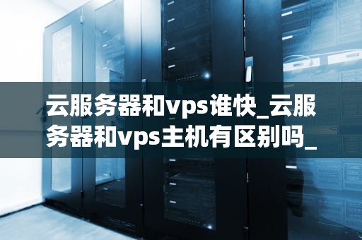 云服务器和vps谁快_云服务器和vps主机有区别吗_云服务器与VPS：一场速度之战