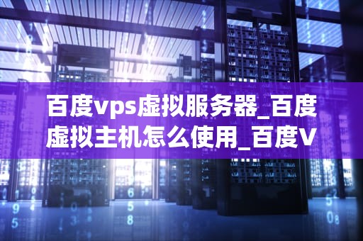 百度vps虚拟服务器_百度虚拟主机怎么使用_百度VPS虚拟服务器：助力企业信息化建设的利器