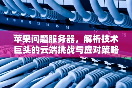 苹果问题服务器，解析技术巨头的云端挑战与应对策略，苹果问题服务器怎么解决