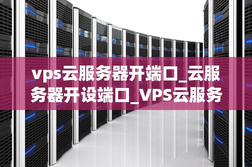 vps云服务器开端口_云服务器开设端口_VPS云服务器开端口的全面指南
