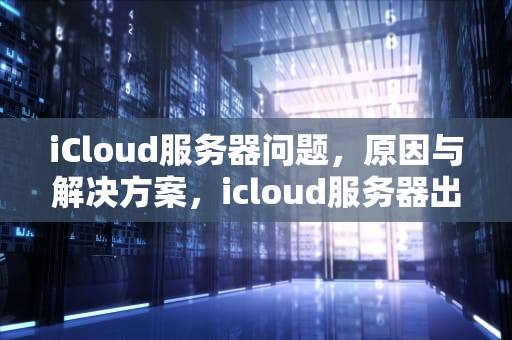 iCloud服务器问题，原因与解决方案，icloud服务器出现问题