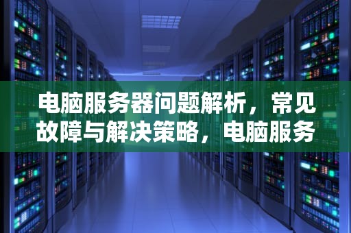 电脑服务器问题解析，常见故障与解决策略，电脑服务器问题该怎么解决