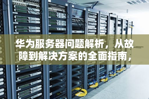 华为服务器问题解析，从故障到解决方案的全面指南，华为服务器问题怎么解决