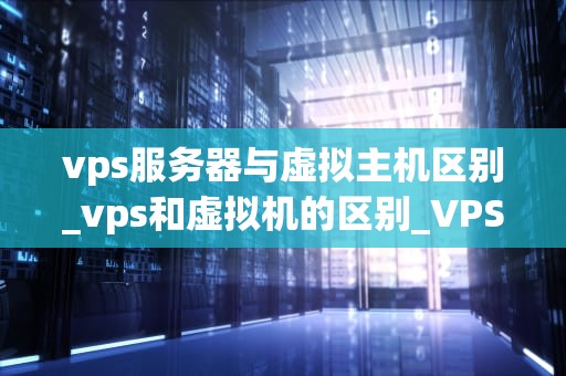 vps服务器与虚拟主机区别_vps和虚拟机的区别_VPS服务器与虚拟主机的区别