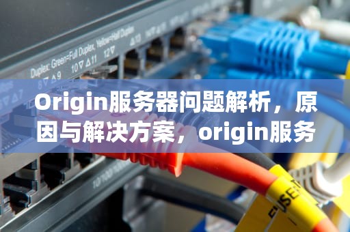 Origin服务器问题解析，原因与解决方案，origin服务器无法使用