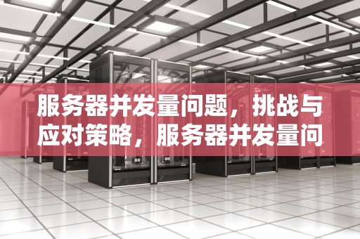 服务器并发量问题，挑战与应对策略，服务器并发量问题怎么解决