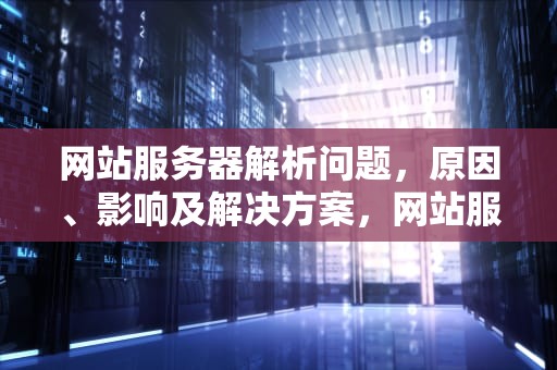 网站服务器解析问题，原因、影响及解决方案，网站服务器解析问题怎么解决