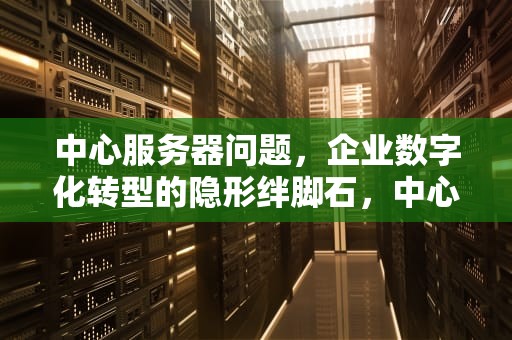 中心服务器问题，企业数字化转型的隐形绊脚石，中心服务器问题怎么解决