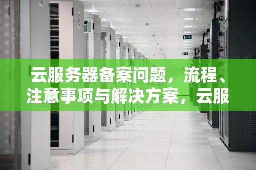 云服务器备案问题，流程、注意事项与解决方案，云服务器备案问题怎么解决
