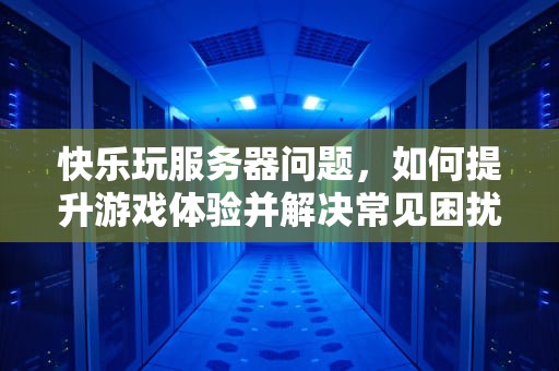 快乐玩服务器问题，如何提升游戏体验并解决常见困扰，快乐玩服务器问题怎么解决