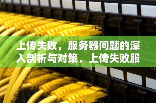 上传失败，服务器问题的深入剖析与对策，上传失败服务器问题怎么解决
