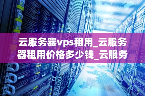 云服务器vps租用_云服务器租用价格多少钱_云服务器VPS租用：助力企业数字化转型