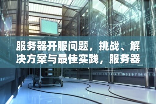 服务器开服问题，挑战、解决方案与最佳实践，服务器开服问题怎么解决