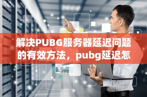 解决PUBG服务器延迟问题的有效方法，pubg延迟怎么办