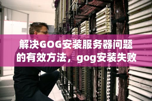 解决GOG安装服务器问题的有效方法，gog安装失败服务器问题