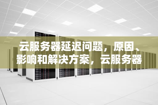 云服务器延迟问题，原因、影响和解决方案，云服务器延迟问题怎么解决