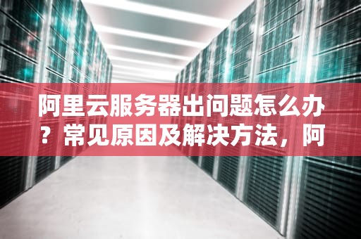 阿里云服务器出问题怎么办？常见原因及解决方法，阿里云服务器出问题
