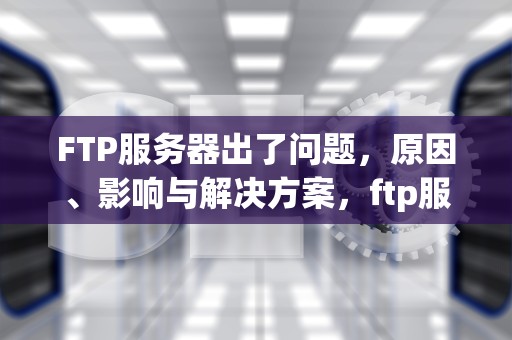FTP服务器出了问题，原因、影响与解决方案，ftp服务器出了问题怎么办