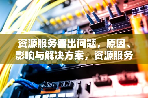 资源服务器出问题，原因、影响与解决方案，资源服务器出问题怎么解决