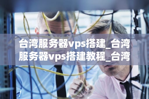 台湾服务器vps搭建_台湾服务器vps搭建教程_台湾服务器VPS搭建的全面指南