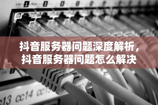 抖音服务器问题深度解析，抖音服务器问题怎么解决