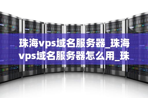 珠海vps域名服务器_珠海vps域名服务器怎么用_珠海VPS域名服务器的深度解析