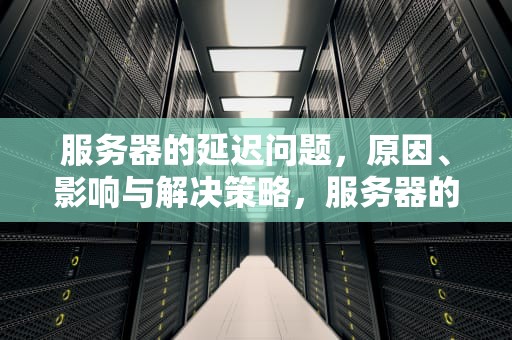 服务器的延迟问题，原因、影响与解决策略，服务器的延迟问题有哪些