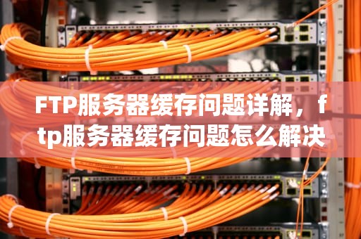 FTP服务器缓存问题详解，ftp服务器缓存问题怎么解决