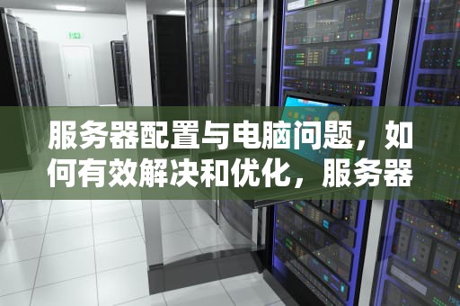 服务器配置与电脑问题，如何有效解决和优化，服务器 配置 电脑问题怎么解决