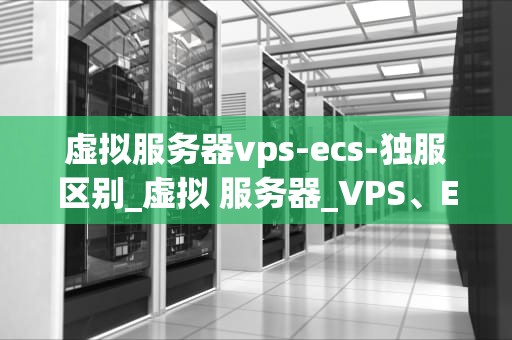 虚拟服务器vps-ecs-独服区别_虚拟 服务器_VPS、ECS与独立服务器的区别