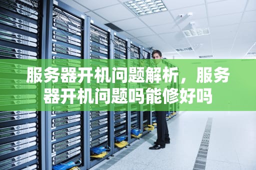 服务器开机问题解析，服务器开机问题吗能修好吗