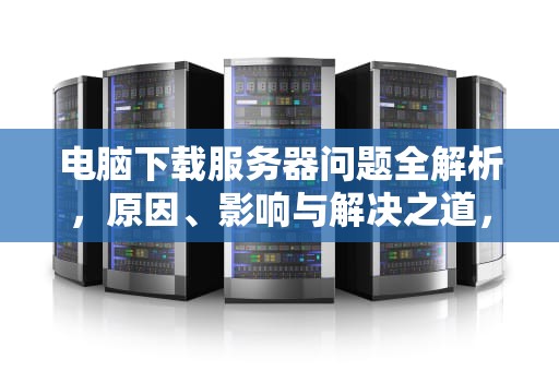 电脑下载服务器问题全解析，原因、影响与解决之道，电脑下载服务器问题怎么解决