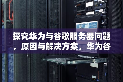 探究华为与谷歌服务器问题，原因与解决方案，华为谷歌服务器问题怎么解决
