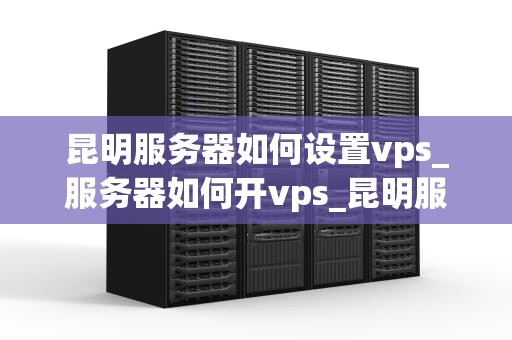 昆明服务器如何设置vps_服务器如何开vps_昆明服务器如何设置VPS的详细指南