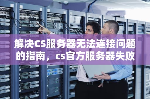 解决CS服务器无法连接问题的指南，cs官方服务器失败