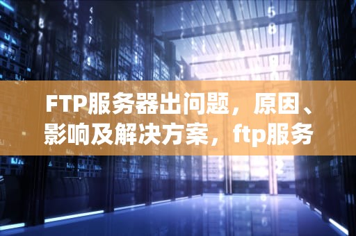 FTP服务器出问题，原因、影响及解决方案，ftp服务器出问题了怎么办