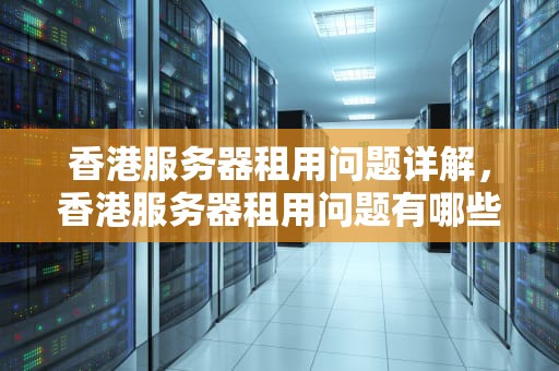 香港服务器租用问题详解，香港服务器租用问题有哪些