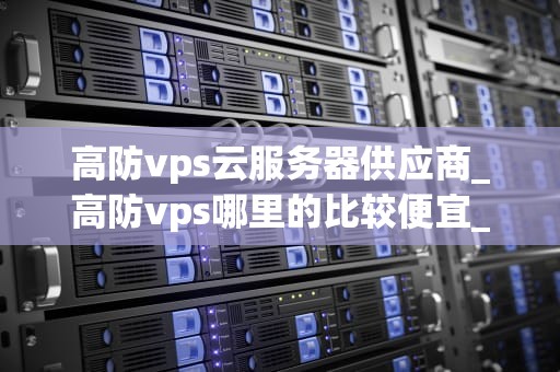 高防vps云服务器供应商_高防vps哪里的比较便宜_高防VPS云服务器供应商的选择与评估