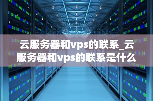 云服务器和vps的联系_云服务器和vps的联系是什么_云服务器与VPS的联系与区别