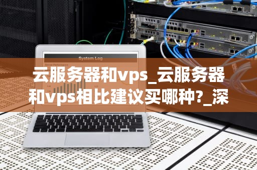 云服务器和vps_云服务器和vps相比建议买哪种?_深入理解云服务器与VPS的差异和应用
