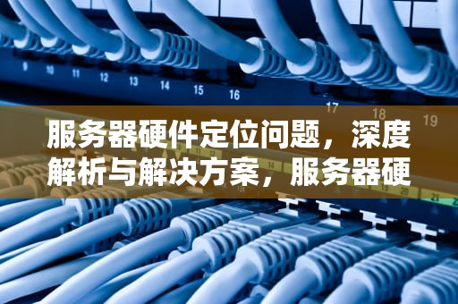 服务器硬件定位问题，深度解析与解决方案，服务器硬件定位问题怎么解决