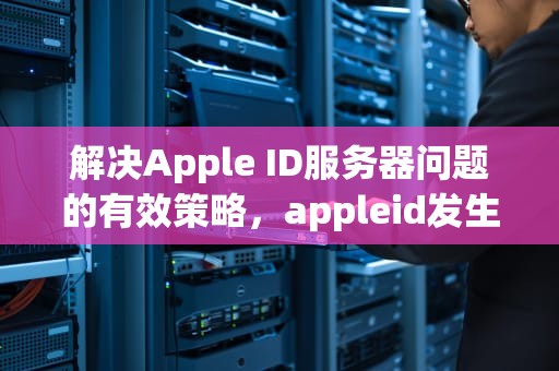 解决Apple ID服务器问题的有效策略，appleid发生服务器错误