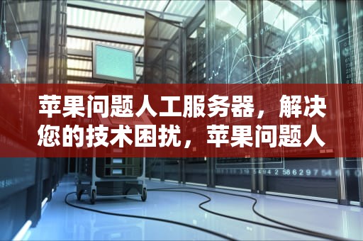 苹果问题人工服务器，解决您的技术困扰，苹果问题人工服务器怎么解决