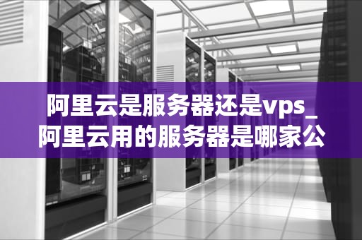 阿里云是服务器还是vps_阿里云用的服务器是哪家公司的_阿里云：服务器与VPS的完美结合