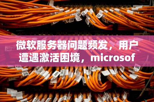 微软服务器问题频发，用户遭遇激活困境，microsoft服务器出现问题