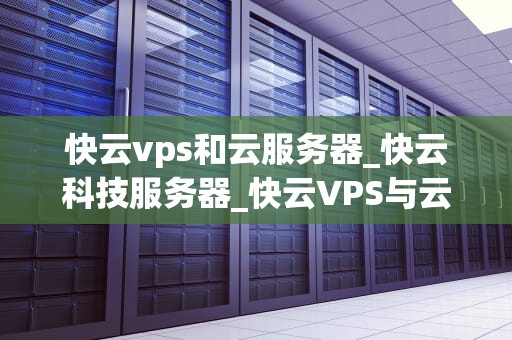 快云vps和云服务器_快云科技服务器_快云VPS与云服务器的深度比较
