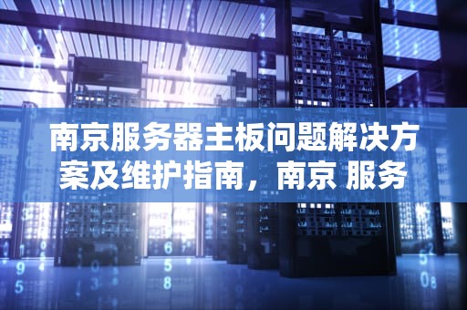 南京服务器主板问题解决方案及维护指南，南京 服务器主板问题维修